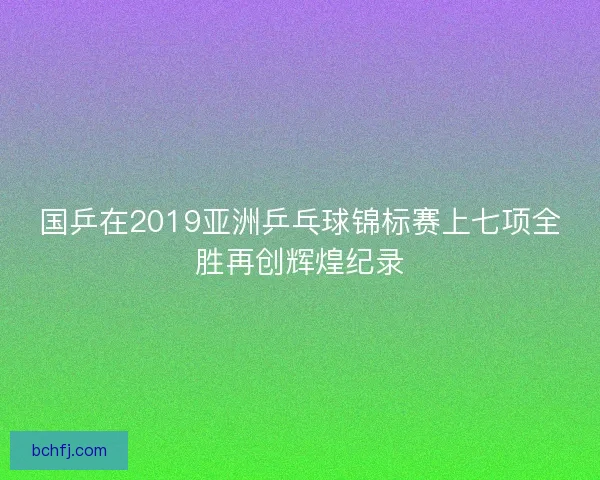 国乒在2019亚洲乒乓球锦标赛上七项全胜再创辉煌纪录 国乒在2019亚洲乒乓球锦标赛上七项全胜再创辉煌纪录