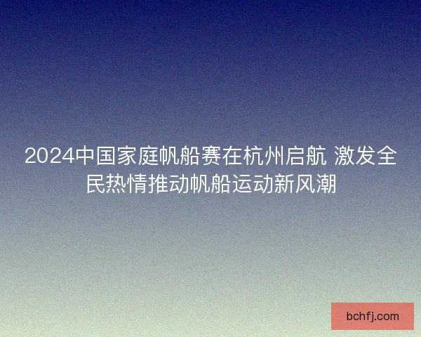 2024中国家庭帆船赛在杭州启航 激发全民热情推动帆船运动新风潮