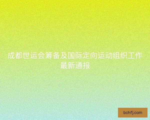 成都世运会筹备及国际定向运动组织工作最新通报