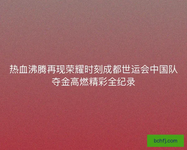热血沸腾再现荣耀时刻成都世运会中国队夺金高燃精彩全纪录 热血沸腾再现荣耀时刻成都世运会中国队夺金高燃精彩全纪录