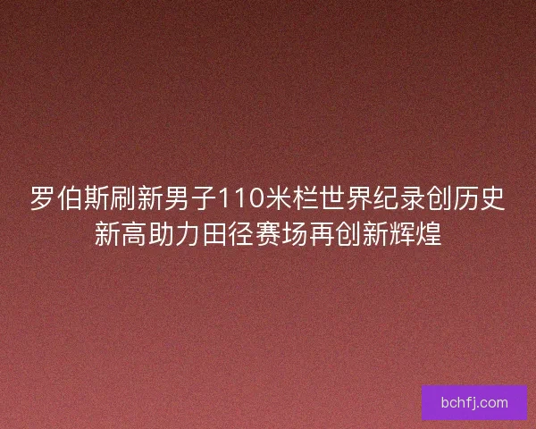 罗伯斯刷新男子110米栏世界纪录创历史新高助力田径赛场再创新辉煌