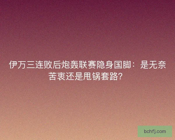 伊万三连败后炮轰联赛隐身国脚：是无奈苦衷还是甩锅套路？