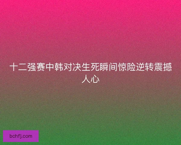 十二强赛中韩对决生死瞬间惊险逆转震撼人心