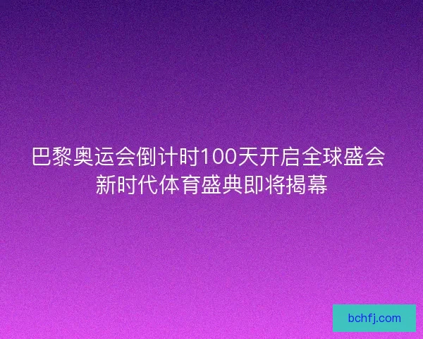 巴黎奥运会倒计时100天开启全球盛会 新时代体育盛典即将揭幕