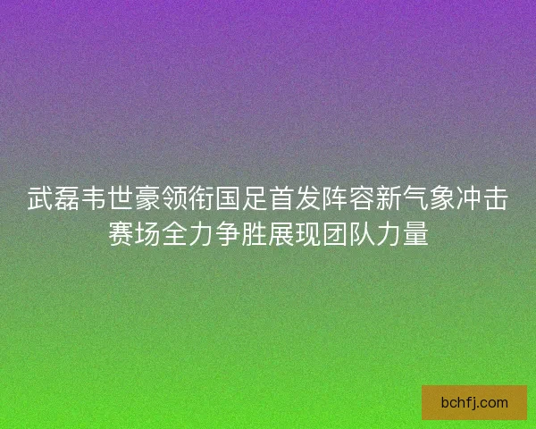 武磊韦世豪领衔国足首发阵容新气象冲击赛场全力争胜展现团队力量