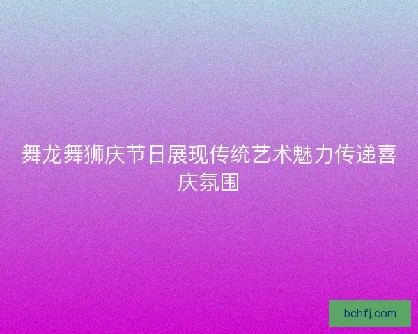 舞龙舞狮庆节日展现传统艺术魅力传递喜庆氛围