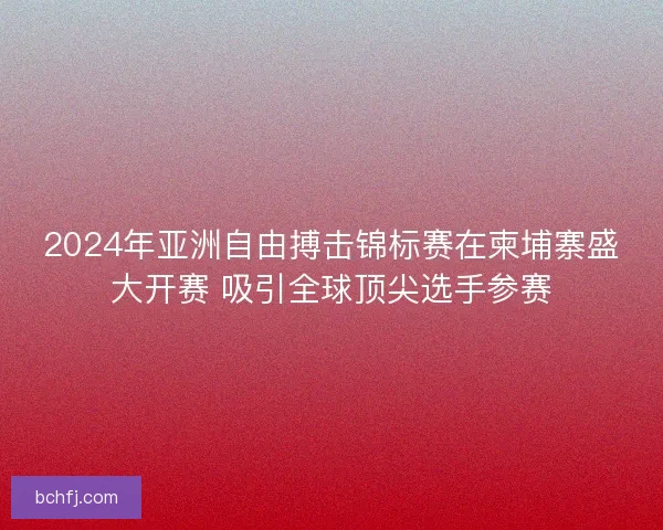 2024年亚洲自由搏击锦标赛在柬埔寨盛大开赛 吸引全球顶尖选手参赛