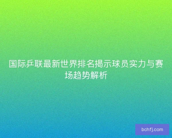国际乒联最新世界排名揭示球员实力与赛场趋势解析