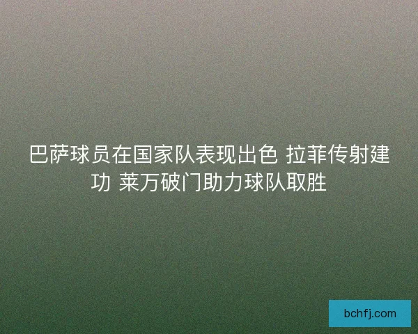 巴萨球员在国家队表现出色 拉菲传射建功 莱万破门助力球队取胜