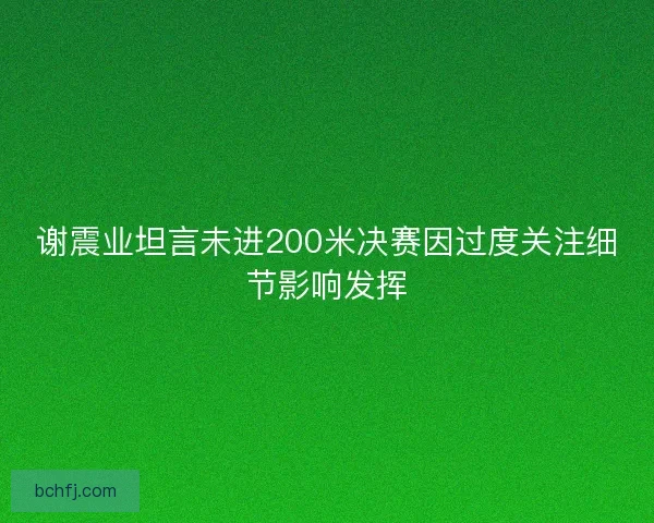 谢震业坦言未进200米决赛因过度关注细节影响发挥