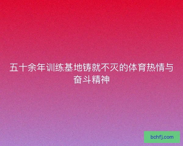 五十余年训练基地铸就不灭的体育热情与奋斗精神