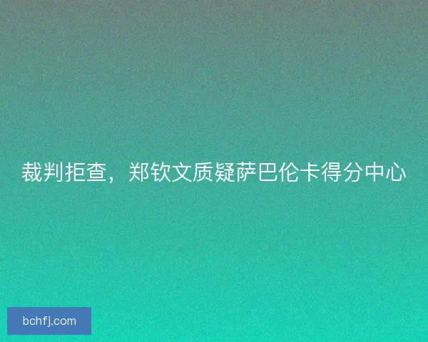 裁判拒查,郑钦文质疑萨巴伦卡得分中心 裁判拒查,郑钦文质疑萨巴伦卡得分中心