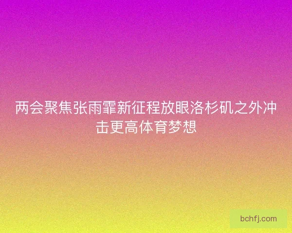 两会聚焦张雨霏新征程放眼洛杉矶之外冲击更高体育梦想