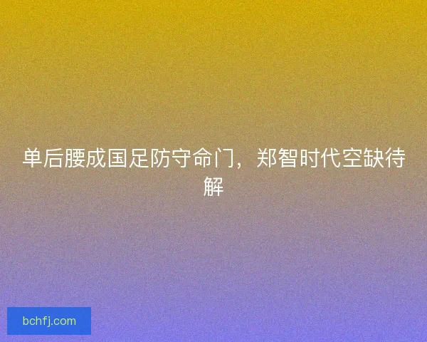 单后腰成国足防守命门，郑智时代空缺待解