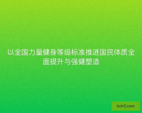 以全国力量健身等级标准推进国民体质全面提升与强健塑造