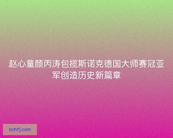 赵心童颜丙涛包揽斯诺克德国大师赛冠亚军创造历史新篇章 赵心童颜丙涛包揽斯诺克德国大师赛冠亚军创造历史新篇章