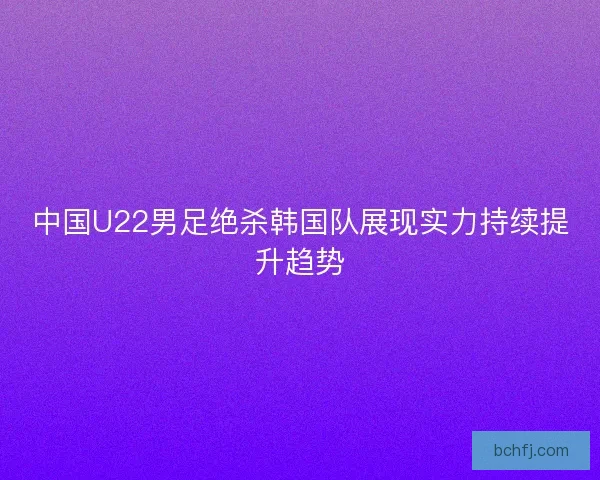 中国U22男足绝杀韩国队展现实力持续提升趋势 中国U22男足绝杀韩国队展现实力持续提升趋势
