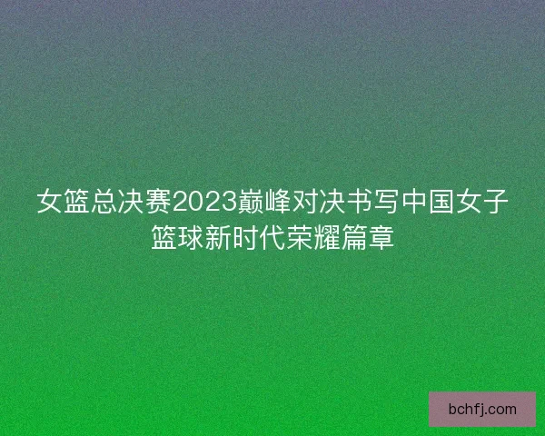 女篮总决赛2023巅峰对决书写中国女子篮球新时代荣耀篇章 女篮总决赛2023巅峰对决书写中国女子篮球新时代荣耀篇章