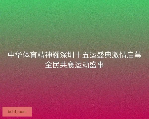 中华体育精神耀深圳十五运盛典激情启幕全民共襄运动盛事 中华体育精神耀深圳十五运盛典激情启幕全民共襄运动盛事