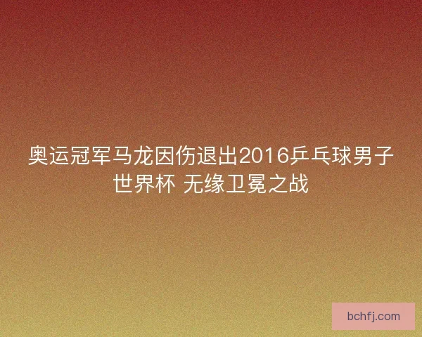 奥运冠军马龙因伤退出2016乒乓球男子世界杯 无缘卫冕之战